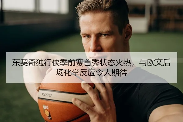 东契奇独行侠季前赛首秀状态火热，与欧文后场化学反应令人期待