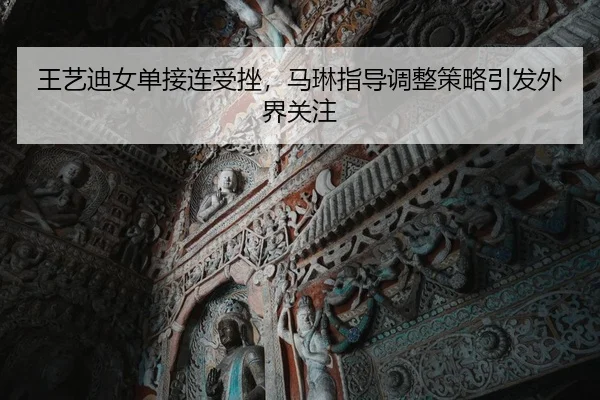 王艺迪女单接连受挫，马琳指导调整策略引发外界关注