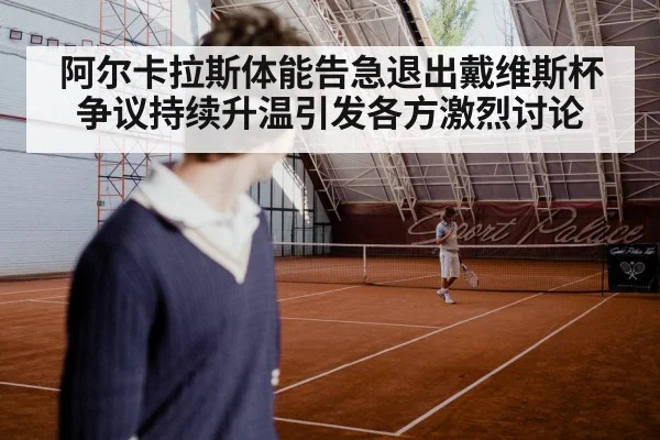阿尔卡拉斯体能告急退出戴维斯杯争议持续升温引发各方激烈讨论